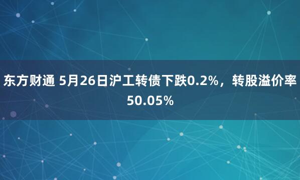 东方财通 5月26日沪工转债下跌0.2%，转股溢价率50.05%
