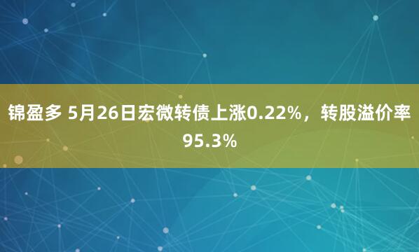锦盈多 5月26日宏微转债上涨0.22%，转股溢价率95.3%