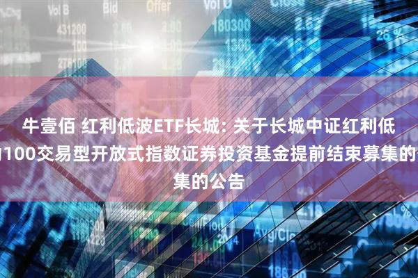 牛壹佰 红利低波ETF长城: 关于长城中证红利低波动100交易型开放式指数证券投资基金提前结束募集的公告