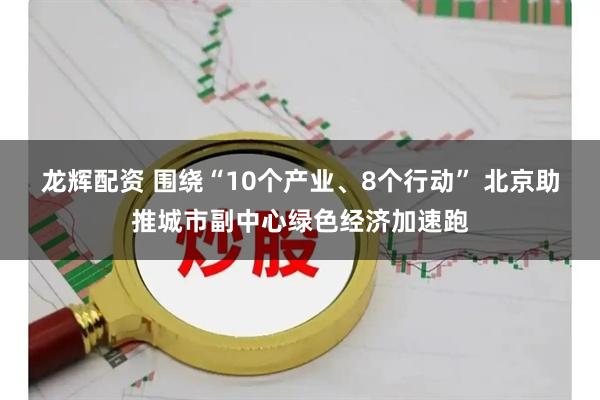 龙辉配资 围绕“10个产业、8个行动” 北京助推城市副中心绿色经济加速跑