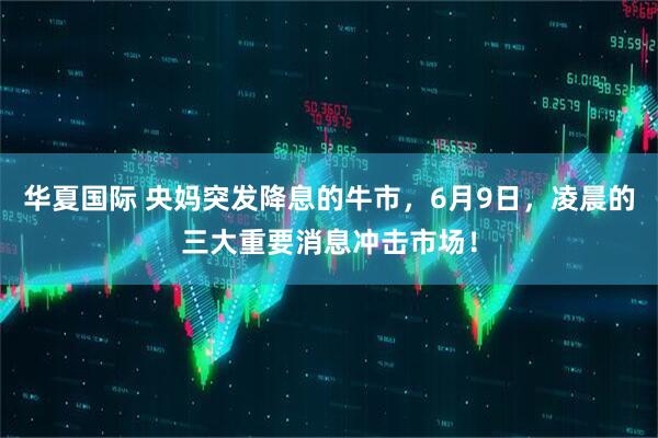 华夏国际 央妈突发降息的牛市，6月9日，凌晨的三大重要消息冲击市场！