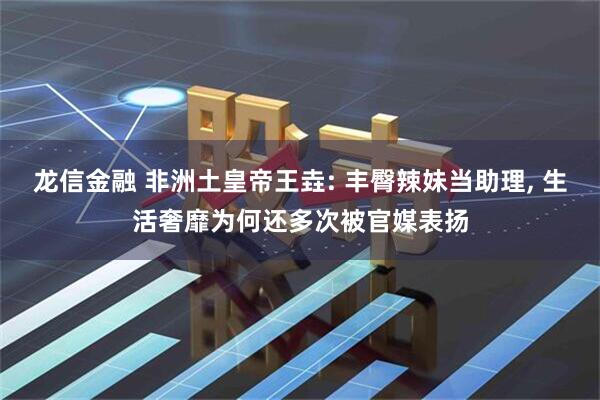 龙信金融 非洲土皇帝王垚: 丰臀辣妹当助理, 生活奢靡为何还多次被官媒表扬
