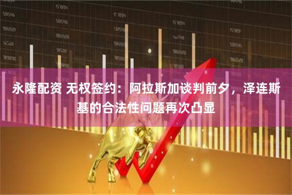 永隆配资 无权签约：阿拉斯加谈判前夕，泽连斯基的合法性问题再次凸显