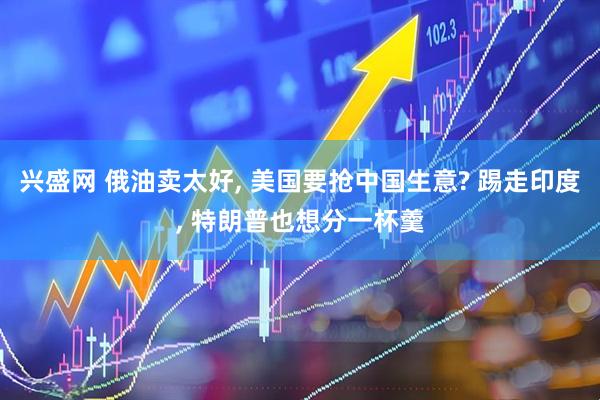 兴盛网 俄油卖太好, 美国要抢中国生意? 踢走印度, 特朗普也想分一杯羹