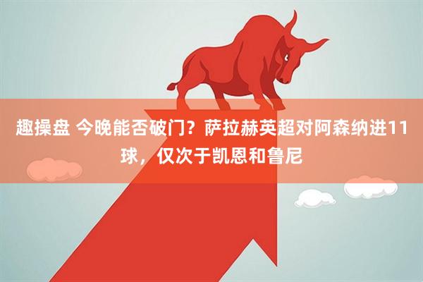 趣操盘 今晚能否破门？萨拉赫英超对阿森纳进11球，仅次于凯恩和鲁尼