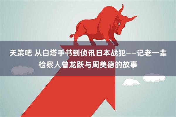 天策吧 从白塔手书到侦讯日本战犯——记老一辈检察人曾龙跃与周美德的故事