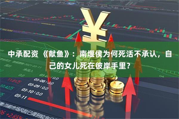 中承配资 《献鱼》：南堰侯为何死活不承认，自己的女儿死在彼岸手里？