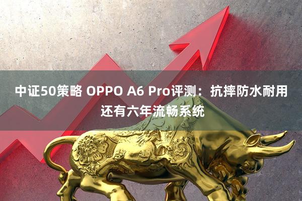 中证50策略 OPPO A6 Pro评测：抗摔防水耐用 还有六年流畅系统