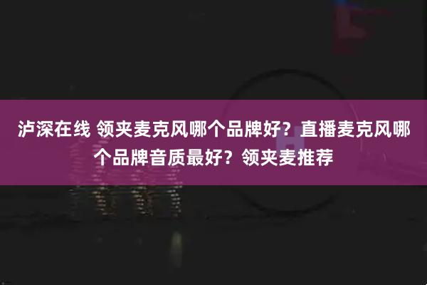 泸深在线 领夹麦克风哪个品牌好？直播麦克风哪个品牌音质最好？领夹麦推荐