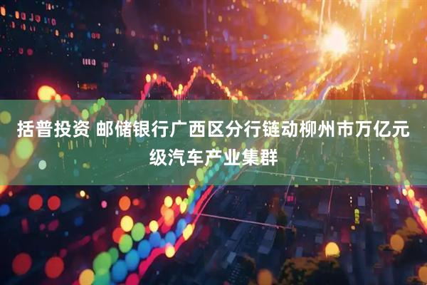 括普投资 邮储银行广西区分行链动柳州市万亿元级汽车产业集群