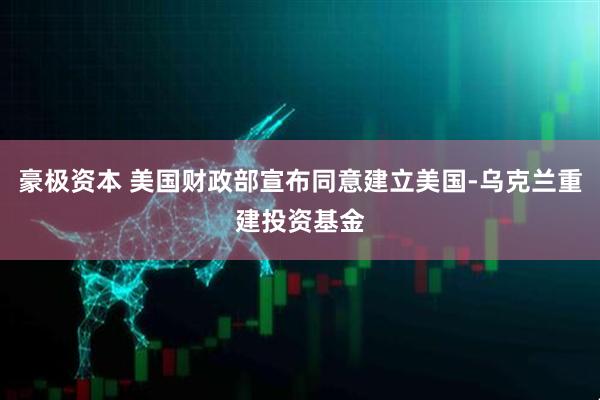 豪极资本 美国财政部宣布同意建立美国-乌克兰重建投资基金