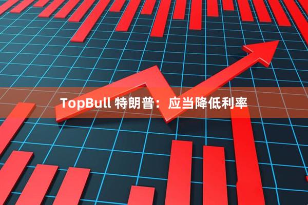 TopBull 特朗普：应当降低利率