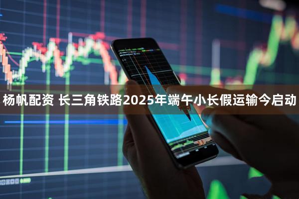 杨帆配资 长三角铁路2025年端午小长假运输今启动