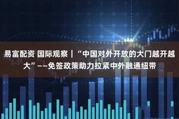 易富配资 国际观察｜“中国对外开放的大门越开越大”——免签政策助力拉紧中外融通纽带