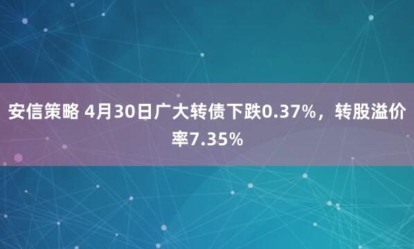 安信策略 4月30日广大转债下跌0.37%，转股溢价率7.35%